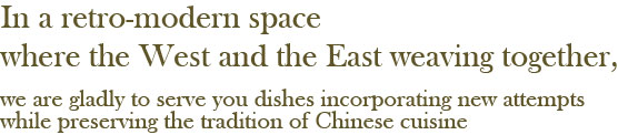 In a retro-modern space where the West and the East weaving together, we are gladly to serve you dishes incorporating new attempts while preserving the tradition of Chinese cuisine